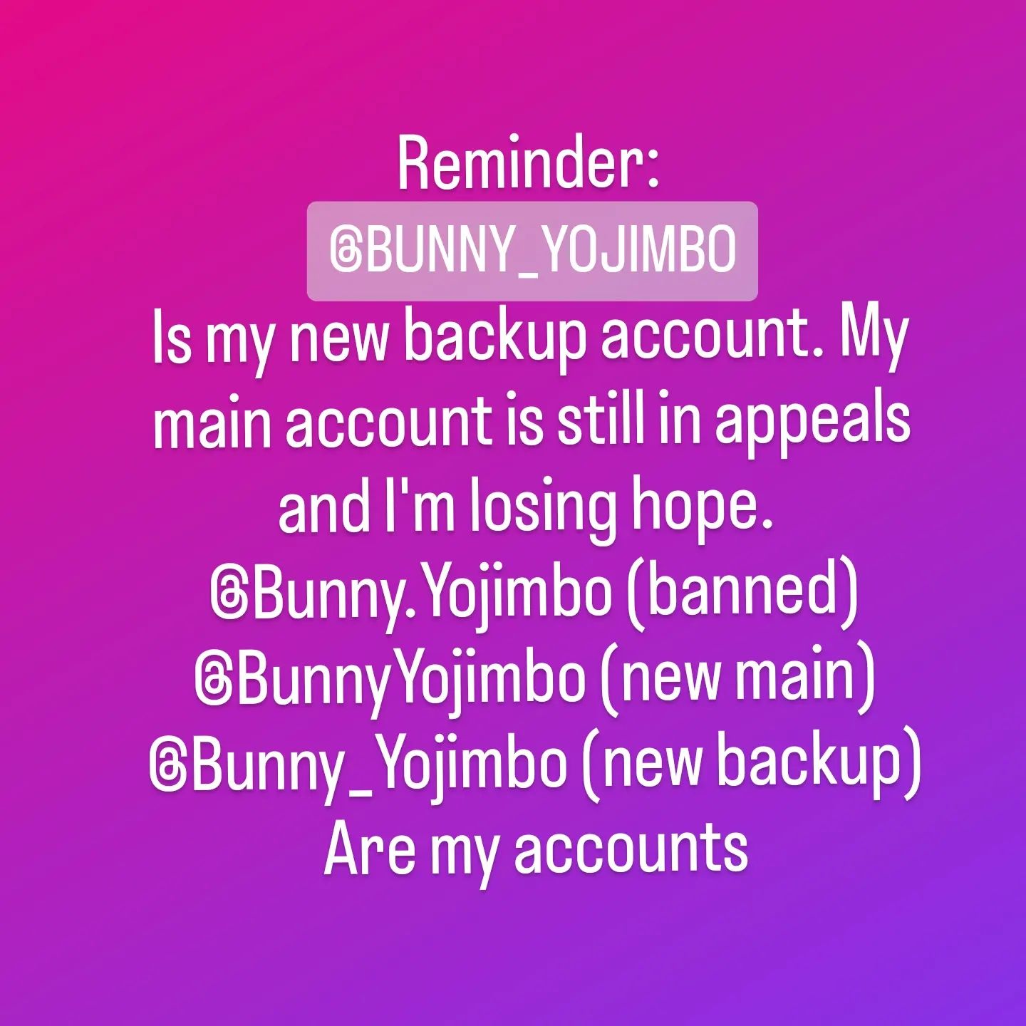 I've gotten a couple requests if that account is actually me- and yes it is. I can only follow so many people a day, so I'm slowly trying to follow everyone I follow here. I lost over 13k followers when my main got pulled, so if you see this and like my content, go ahead and give @bunny_yojimbo a follow just in case this account ends up like my main and feel free to share a post on this account asking people to check me out so I can try to find those I lost and new folks who might like my content. And if you got any magic you can do to get my main about out of appeals and reinstated I'd appreciate it!